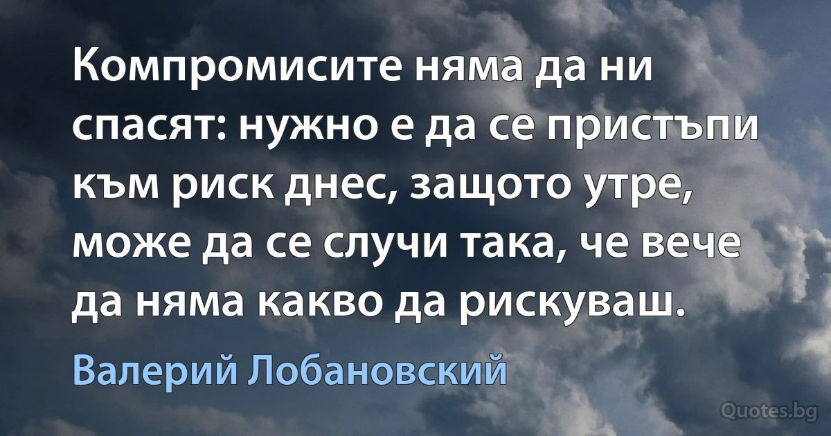 Компромисите няма да ни спасят: нужно е да се пристъпи към риск днес, защото утре, може да се случи така, че вече да няма какво да рискуваш. (Валерий Лобановский)