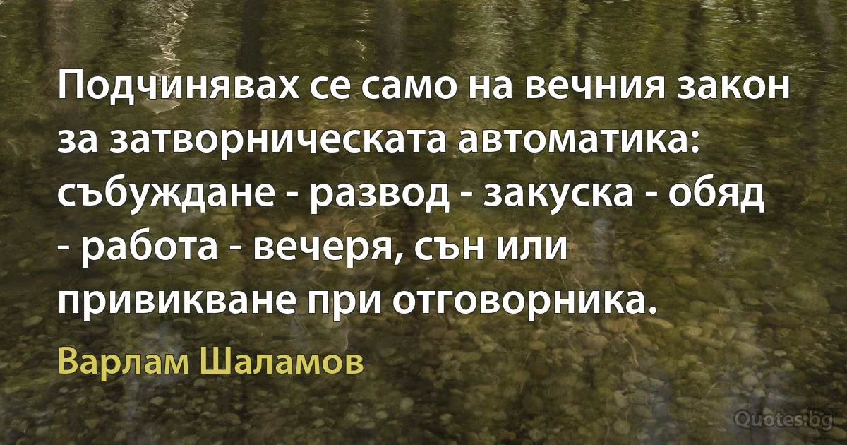 Подчинявах се само на вечния закон за затворническата автоматика: събуждане - развод - закуска - обяд - работа - вечеря, сън или привикване при отговорника. (Варлам Шаламов)