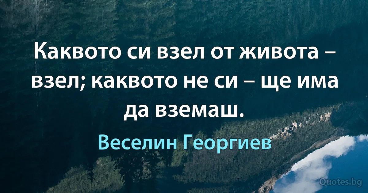 Каквото си взел от живота – взел; каквото не си – ще има да вземаш. (Веселин Георгиев)