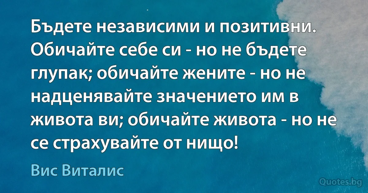 Бъдете независими и позитивни. Обичайте себе си - но не бъдете глупак; обичайте жените - но не надценявайте значението им в живота ви; обичайте живота - но не се страхувайте от нищо! (Вис Виталис)