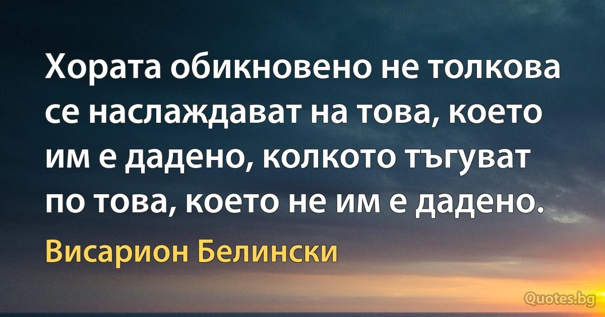 Хората обикновено не толкова се наслаждават на това, което им е дадено, колкото тъгуват по това, което не им е дадено. (Висарион Белински)