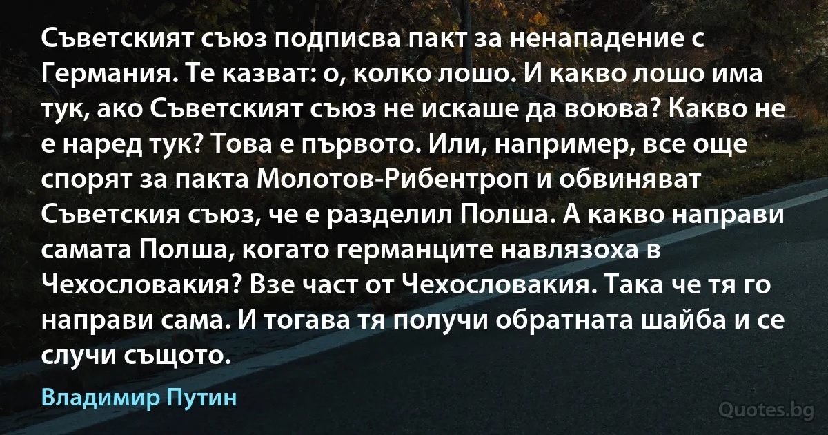 Съветският съюз подписва пакт за ненападение с Германия. Те казват: о, колко лошо. И какво лошо има тук, ако Съветският съюз не искаше да воюва? Какво не е наред тук? Това е първото. Или, например, все още спорят за пакта Молотов-Рибентроп и обвиняват Съветския съюз, че е разделил Полша. А какво направи самата Полша, когато германците навлязоха в Чехословакия? Взе част от Чехословакия. Така че тя го направи сама. И тогава тя получи обратната шайба и се случи същото. (Владимир Путин)