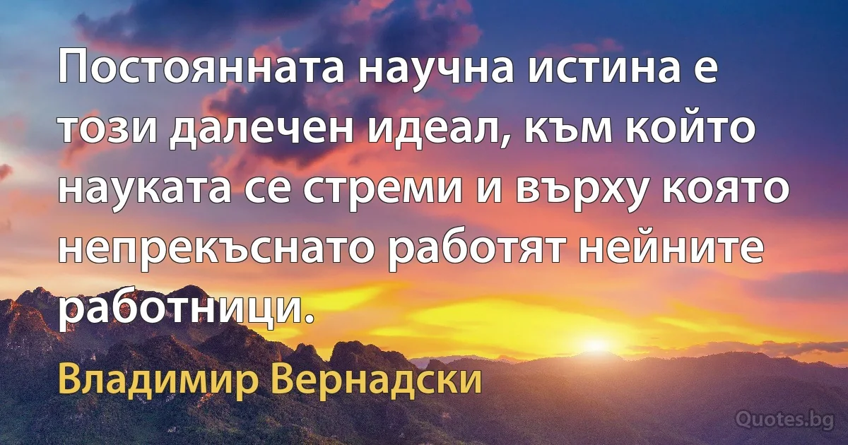 Постоянната научна истина е този далечен идеал, към който науката се стреми и върху която непрекъснато работят нейните работници. (Владимир Вернадски)