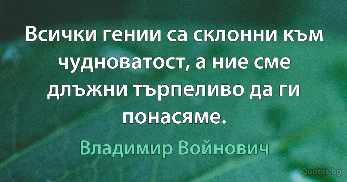 Всички гении са склонни към чудноватост, а ние сме длъжни търпеливо да ги понасяме. (Владимир Войнович)