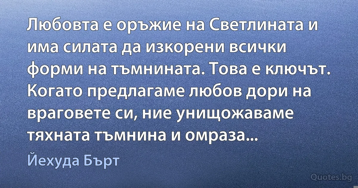 Любовта е оръжие на Светлината и има силата да изкорени всички форми на тъмнината. Това е ключът. Когато предлагаме любов дори на враговете си, ние унищожаваме тяхната тъмнина и омраза... (Йехуда Бърт)