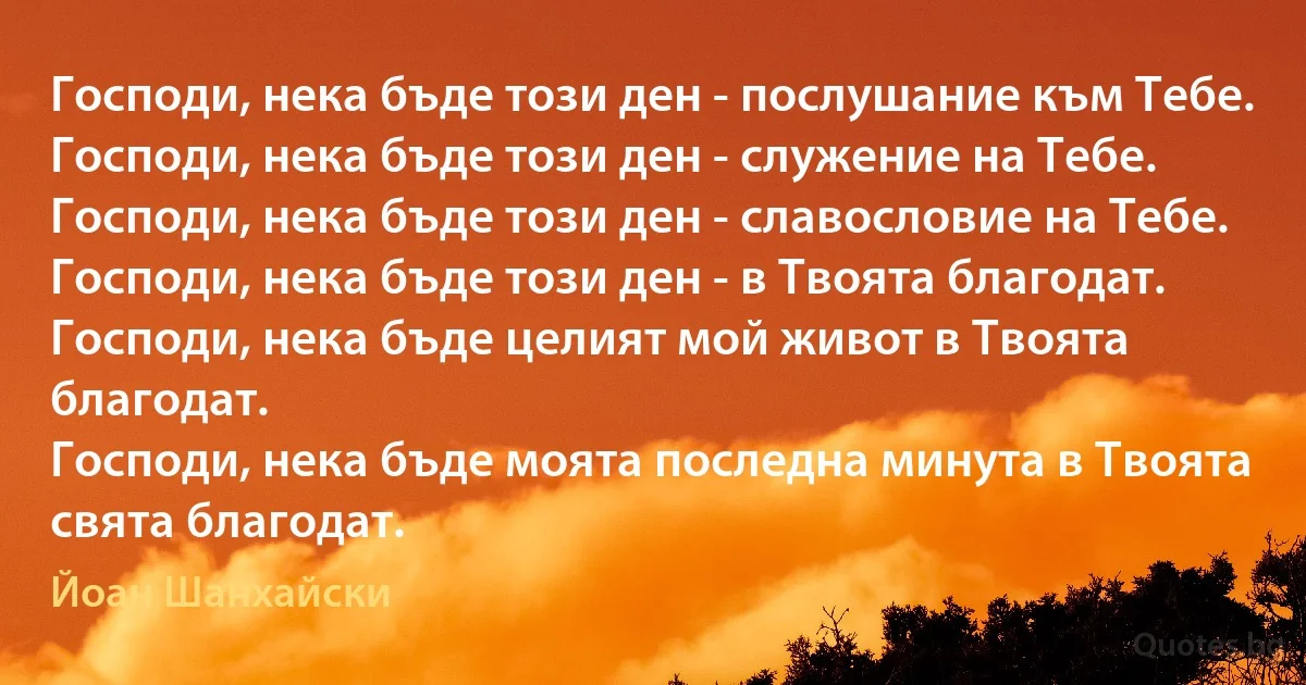 Господи, нека бъде този ден - послушание към Тебе.
Господи, нека бъде този ден - служение на Тебе.
Господи, нека бъде този ден - славословие на Тебе.
Господи, нека бъде този ден - в Твоята благодат.
Господи, нека бъде целият мой живот в Твоята благодат.
Господи, нека бъде моята последна минута в Твоята свята благодат. (Йоан Шанхайски)