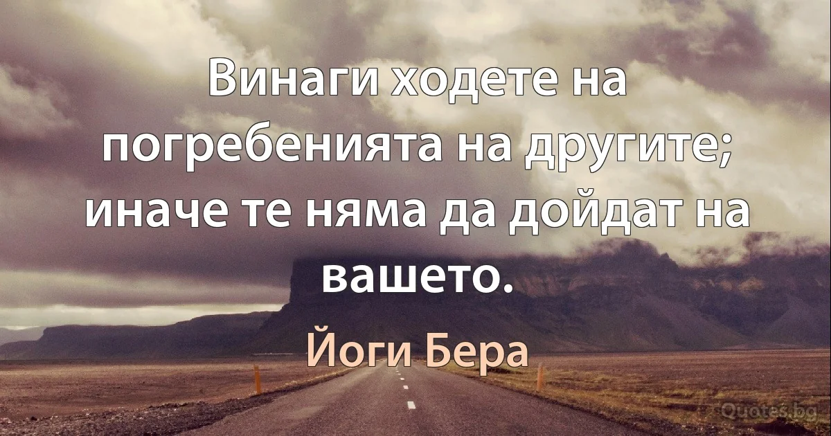 Винаги ходете на погребенията на другите; иначе те няма да дойдат на вашето. (Йоги Бера)