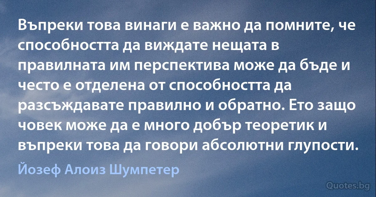 Въпреки това винаги е важно да помните, че способността да виждате нещата в правилната им перспектива може да бъде и често е отделена от способността да разсъждавате правилно и обратно. Ето защо човек може да е много добър теоретик и въпреки това да говори абсолютни глупости. (Йозеф Алоиз Шумпетер)