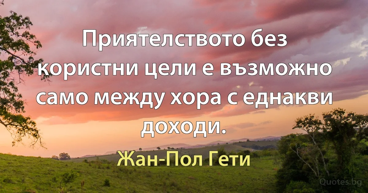 Приятелството без користни цели е възможно само между хора с еднакви доходи. (Жан-Пол Гети)