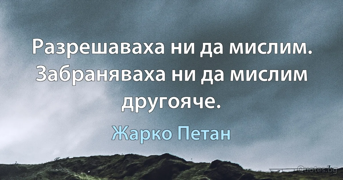 Разрешаваха ни да мислим. Забраняваха ни да мислим другояче. (Жарко Петан)