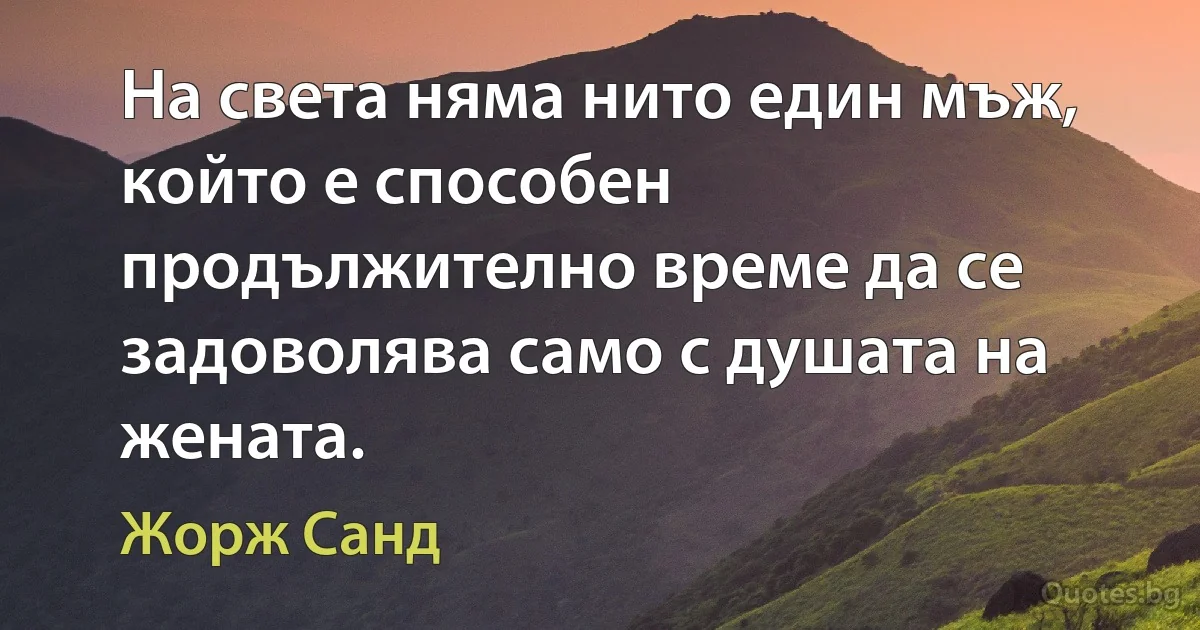 На света няма нито един мъж, който е способен продължително време да се задоволява само с душата на жената. (Жорж Санд)