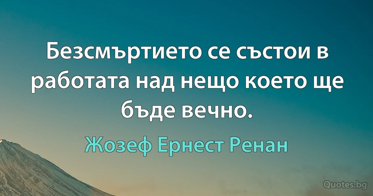 Безсмъртието се състои в работата над нещо което ще бъде вечно. (Жозеф Ернест Ренан)