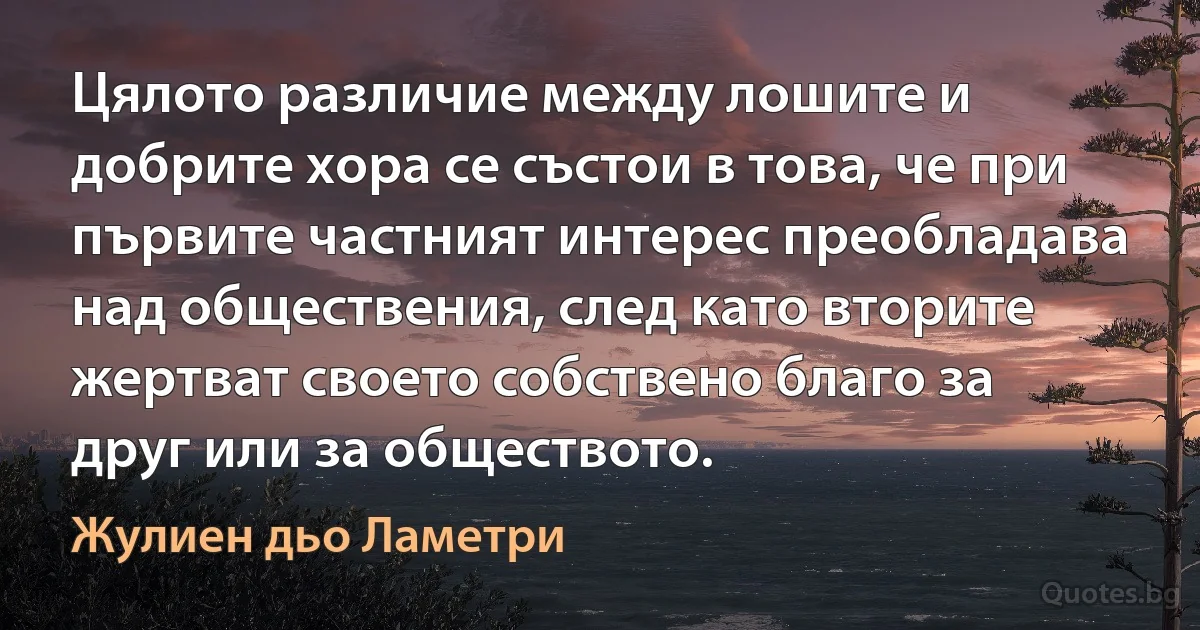 Цялото различие между лошите и добрите хора се състои в това, че при първите частният интерес преобладава над обществения, след като вторите жертват своето собствено благо за друг или за обществото. (Жулиен дьо Ламетри)