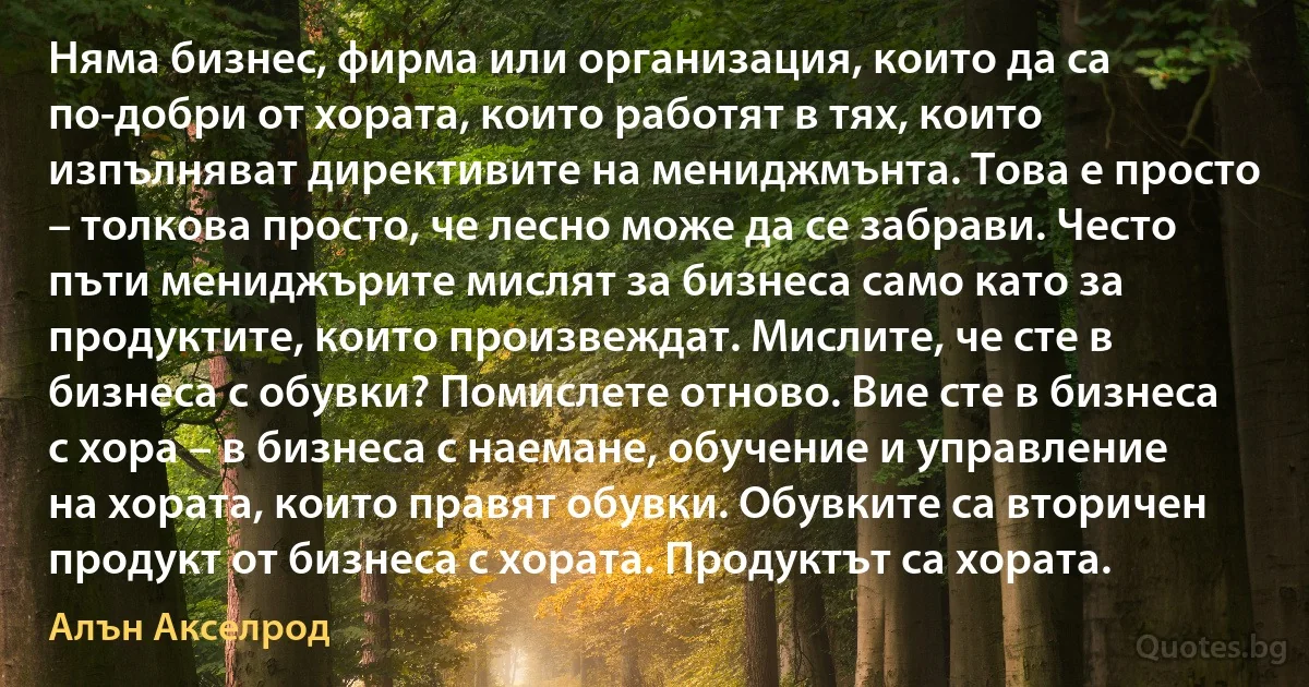 Няма бизнес, фирма или организация, които да са по-добри от хората, които работят в тях, които изпълняват директивите на мениджмънта. Това е просто – толкова просто, че лесно може да се забрави. Често пъти мениджърите мислят за бизнеса само като за продуктите, които произвеждат. Мислите, че сте в бизнеса с обувки? Помислете отново. Вие сте в бизнеса с хора – в бизнеса с наемане, обучение и управление на хората, които правят обувки. Обувките са вторичен продукт от бизнеса с хората. Продуктът са хората. (Алън Акселрод)