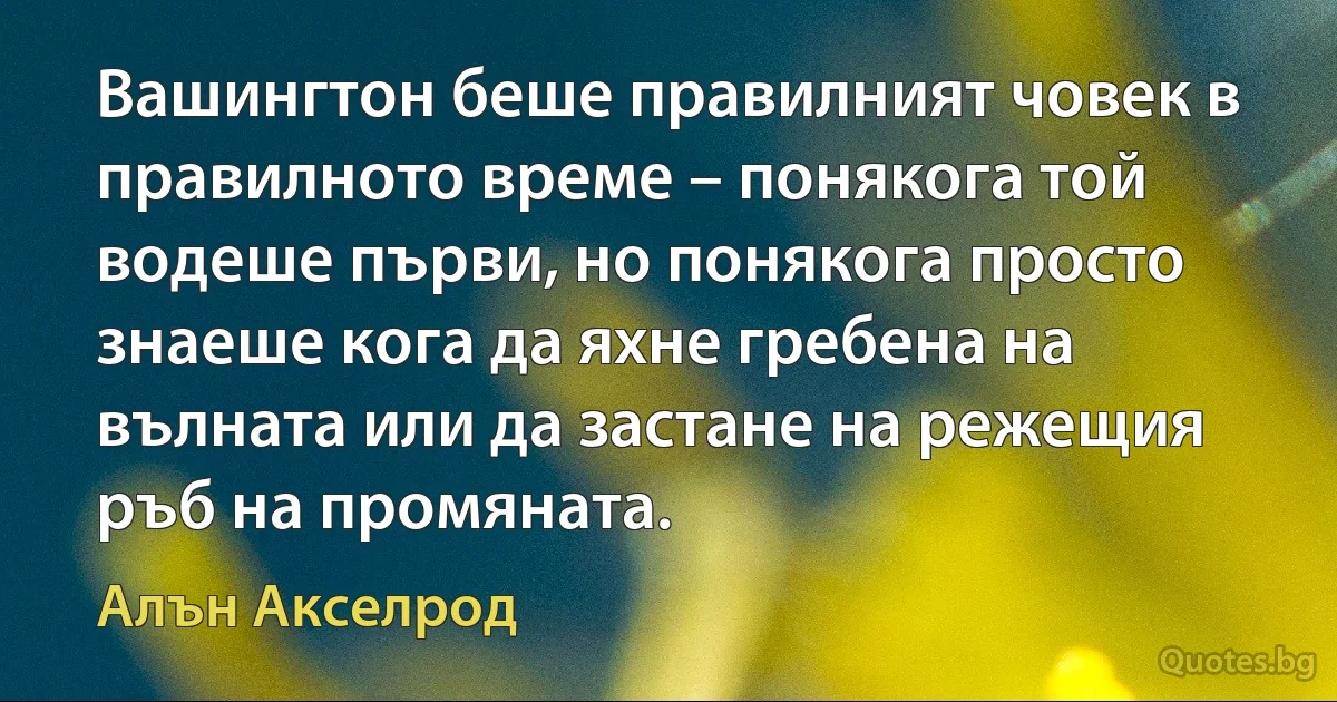 Вашингтон беше правилният човек в правилното време – понякога той водеше първи, но понякога просто знаеше кога да яхне гребена на вълната или да застане на режещия ръб на промяната. (Алън Акселрод)