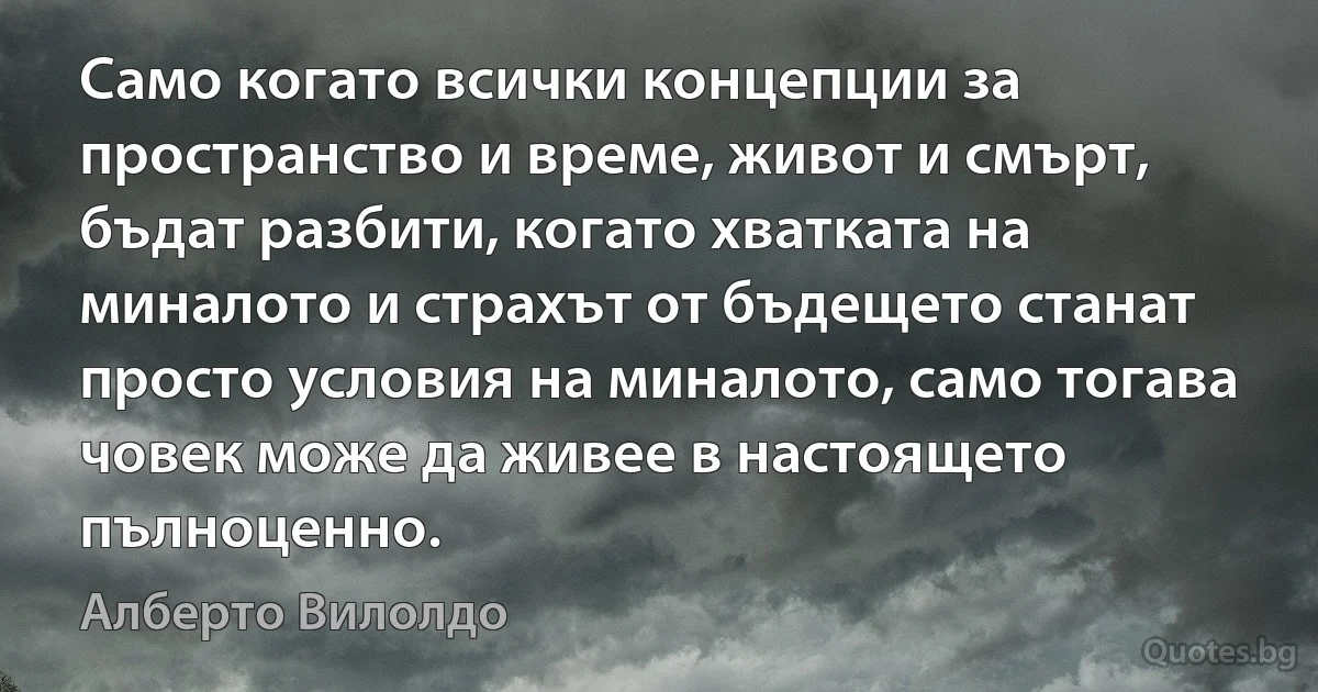 Само когато всички концепции за пространство и време, живот и смърт, бъдат разбити, когато хватката на миналото и страхът от бъдещето станат просто условия на миналото, само тогава човек може да живее в настоящето пълноценно. (Алберто Вилолдо)