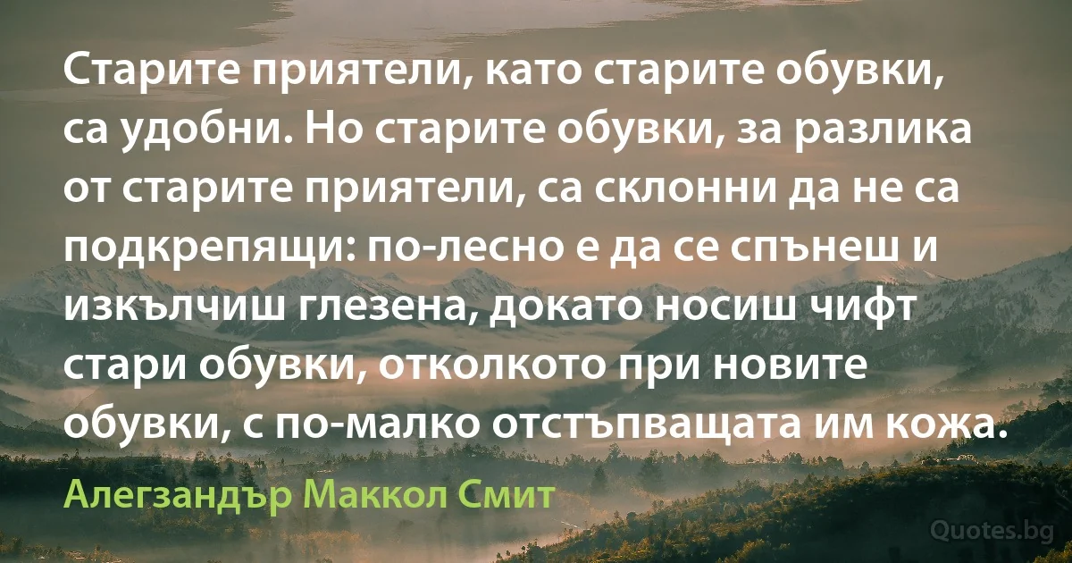 Старите приятели, като старите обувки, са удобни. Но старите обувки, за разлика от старите приятели, са склонни да не са подкрепящи: по-лесно е да се спънеш и изкълчиш глезена, докато носиш чифт стари обувки, отколкото при новите обувки, с по-малко отстъпващата им кожа. (Алегзандър Маккол Смит)