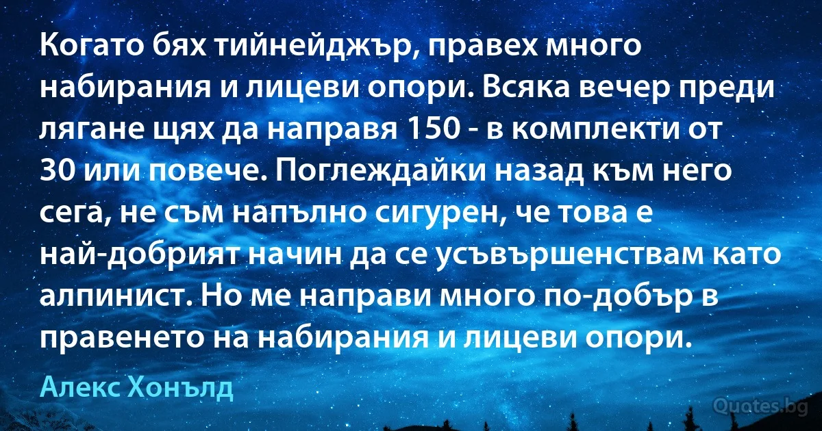 Когато бях тийнейджър, правех много набирания и лицеви опори. Всяка вечер преди лягане щях да направя 150 - в комплекти от 30 или повече. Поглеждайки назад към него сега, не съм напълно сигурен, че това е най-добрият начин да се усъвършенствам като алпинист. Но ме направи много по-добър в правенето на набирания и лицеви опори. (Алекс Хонълд)