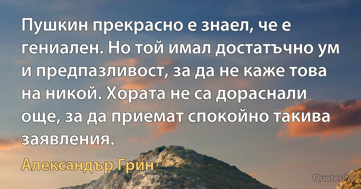 Пушкин прекрасно е знаел, че е гениален. Но той имал достатъчно ум и предпазливост, за да не каже това на никой. Хората не са дораснали още, за да приемат спокойно такива заявления. (Александър Грин)