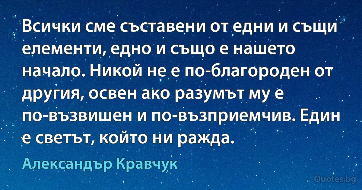 Всички сме съставени от едни и същи елементи, едно и също е нашето начало. Никой не е по-благороден от другия, освен ако разумът му е по-възвишен и по-възприемчив. Един е светът, който ни ражда. (Александър Кравчук)