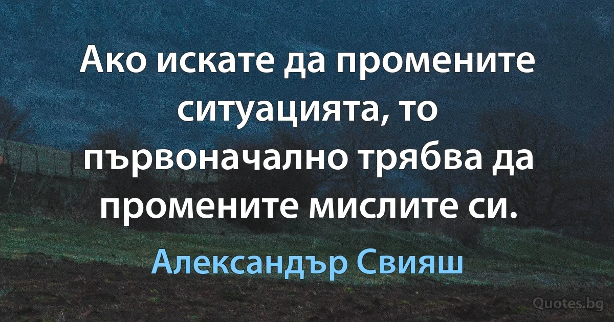 Ако искате да промените ситуацията, то първоначално трябва да промените мислите си. (Александър Свияш)