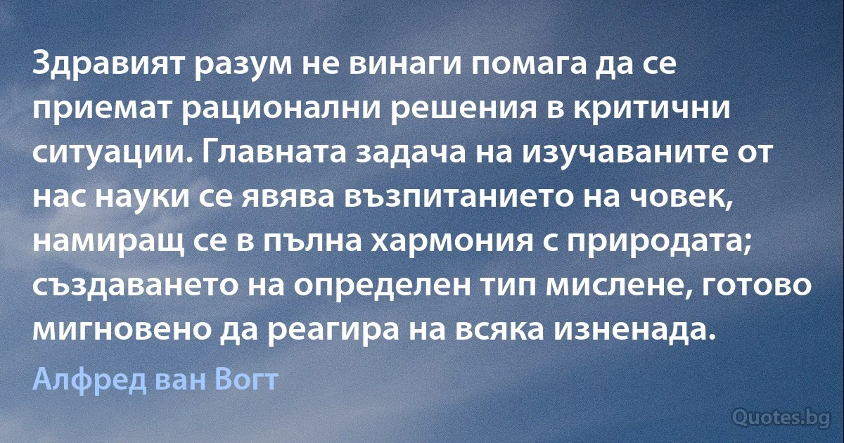 Здравият разум не винаги помага да се приемат рационални решения в критични ситуации. Главната задача на изучаваните от нас науки се явява възпитанието на човек, намиращ се в пълна хармония с природата; създаването на определен тип мислене, готово мигновено да реагира на всяка изненада. (Алфред ван Вогт)