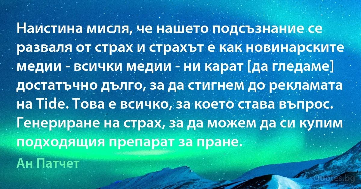 Наистина мисля, че нашето подсъзнание се разваля от страх и страхът е как новинарските медии - всички медии - ни карат [да гледаме] достатъчно дълго, за да стигнем до рекламата на Tide. Това е всичко, за което става въпрос. Генериране на страх, за да можем да си купим подходящия препарат за пране. (Ан Патчет)