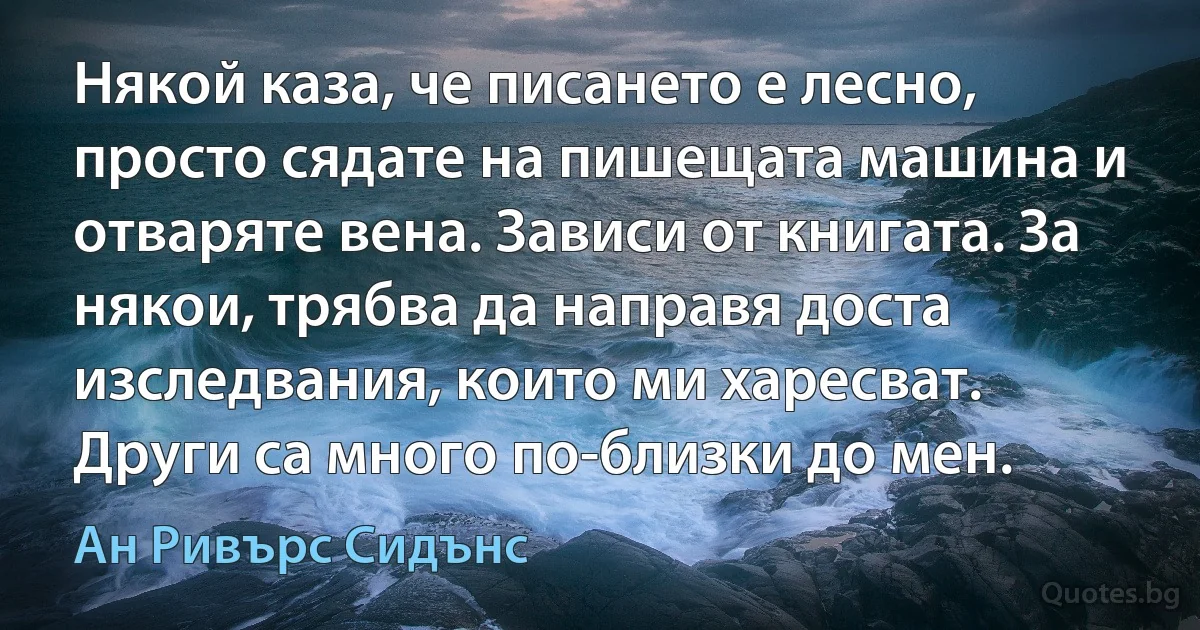 Някой каза, че писането е лесно, просто сядате на пишещата машина и отваряте вена. Зависи от книгата. За някои, трябва да направя доста изследвания, които ми харесват. Други са много по-близки до мен. (Ан Ривърс Сидънс)