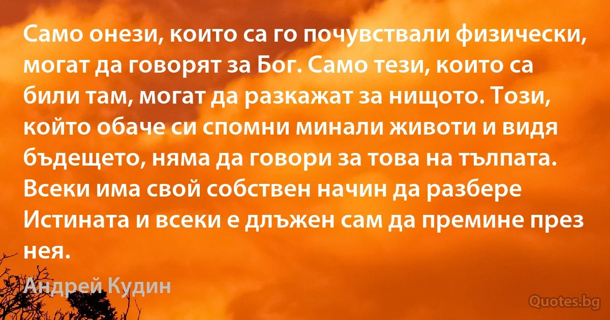 Само онези, които са го почувствали физически, могат да говорят за Бог. Само тези, които са били там, могат да разкажат за нищото. Този, който обаче си спомни минали животи и видя бъдещето, няма да говори за това на тълпата. Всеки има свой собствен начин да разбере Истината и всеки е длъжен сам да премине през нея. (Андрей Кудин)