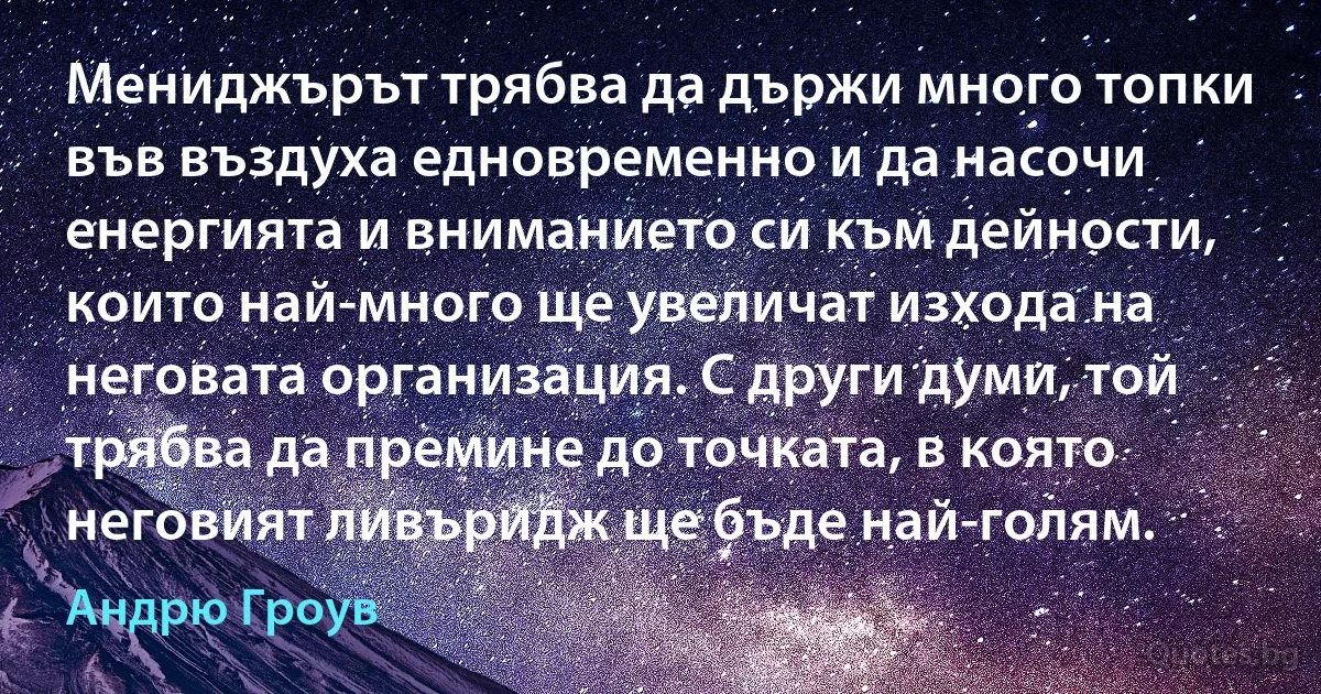 Мениджърът трябва да държи много топки във въздуха едновременно и да насочи енергията и вниманието си към дейности, които най-много ще увеличат изхода на неговата организация. С други думи, той трябва да премине до точката, в която неговият ливъридж ще бъде най-голям. (Андрю Гроув)