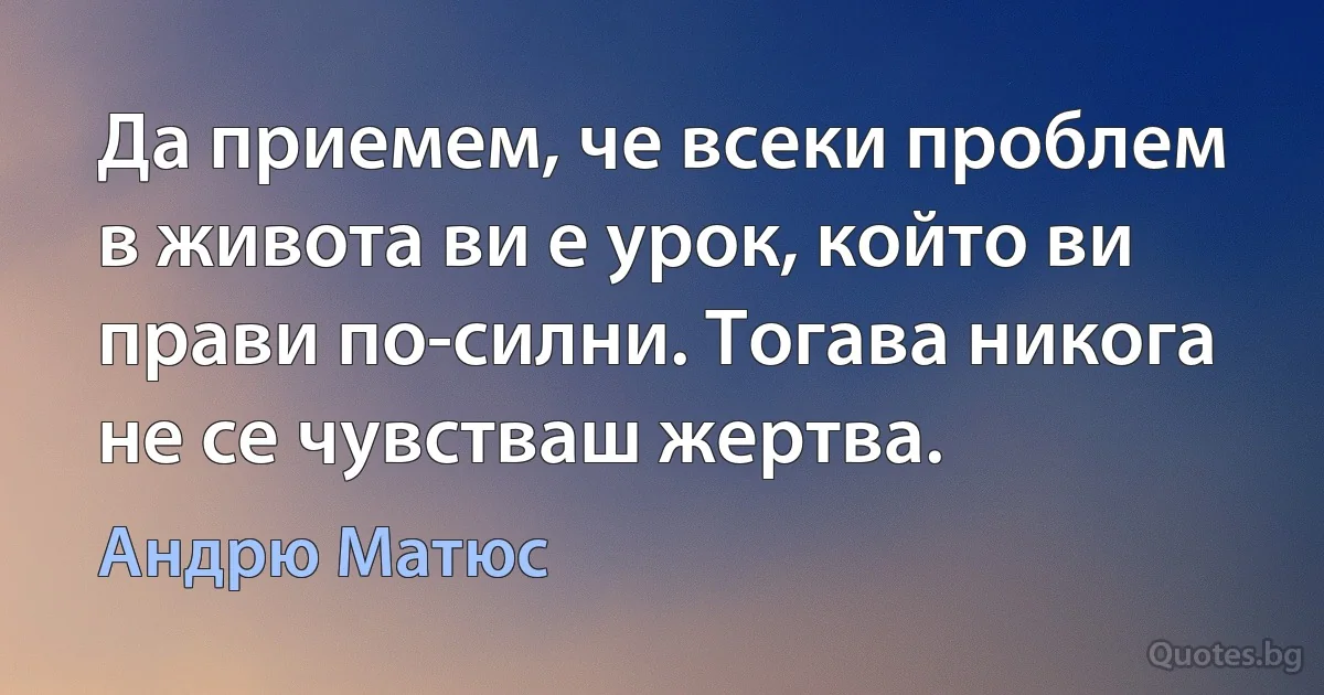 Да приемем, че всеки проблем в живота ви е урок, който ви прави по-силни. Тогава никога не се чувстваш жертва. (Андрю Матюс)