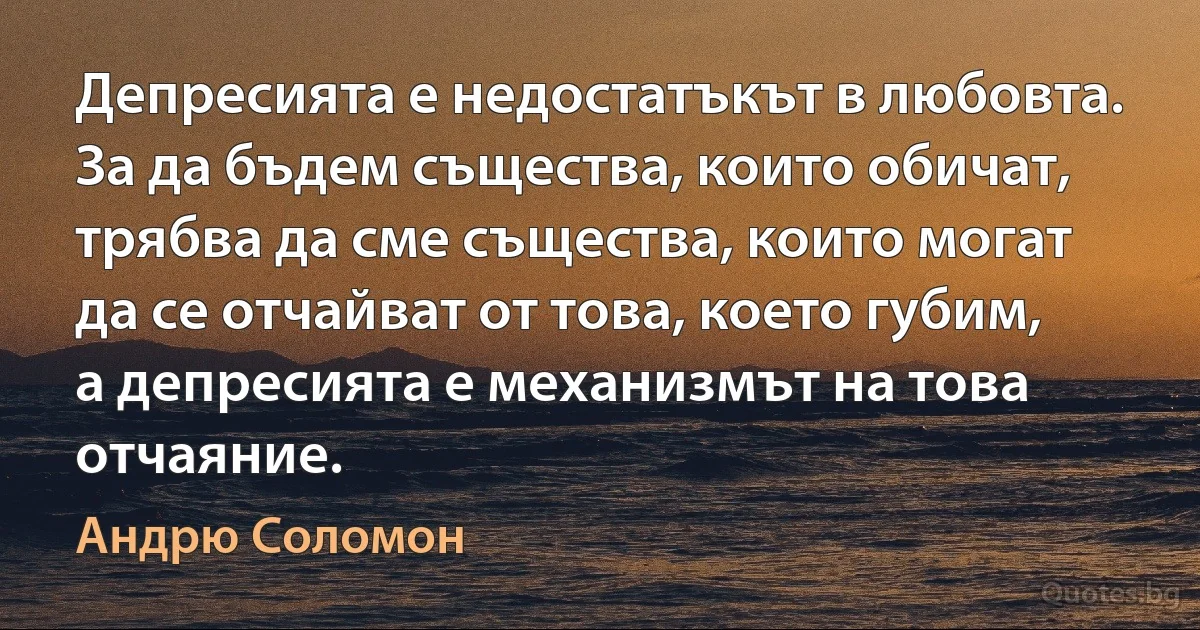 Депресията е недостатъкът в любовта. За да бъдем същества, които обичат, трябва да сме същества, които могат да се отчайват от това, което губим, а депресията е механизмът на това отчаяние. (Андрю Соломон)