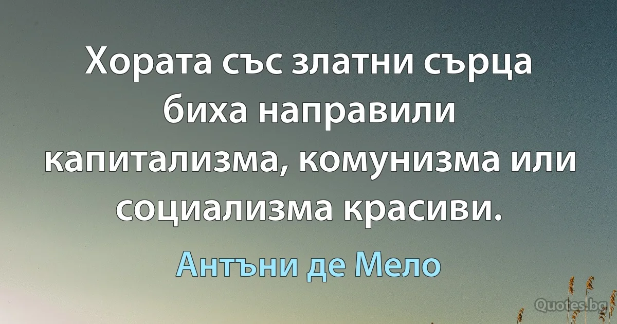 Хората със златни сърца биха направили капитализма, комунизма или социализма красиви. (Антъни де Мело)