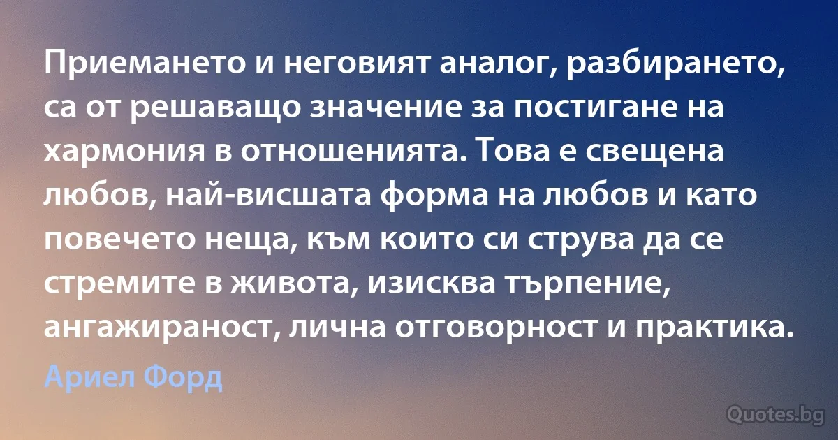 Приемането и неговият аналог, разбирането, са от решаващо значение за постигане на хармония в отношенията. Това е свещена любов, най-висшата форма на любов и като повечето неща, към които си струва да се стремите в живота, изисква търпение, ангажираност, лична отговорност и практика. (Ариел Форд)