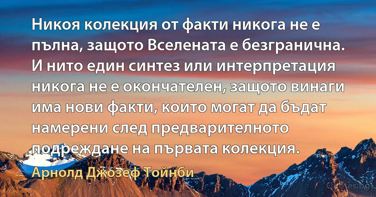 Никоя колекция от факти никога не е пълна, защото Вселената е безгранична. И нито един синтез или интерпретация никога не е окончателен, защото винаги има нови факти, които могат да бъдат намерени след предварителното подреждане на първата колекция. (Арнолд Джозеф Тойнби)