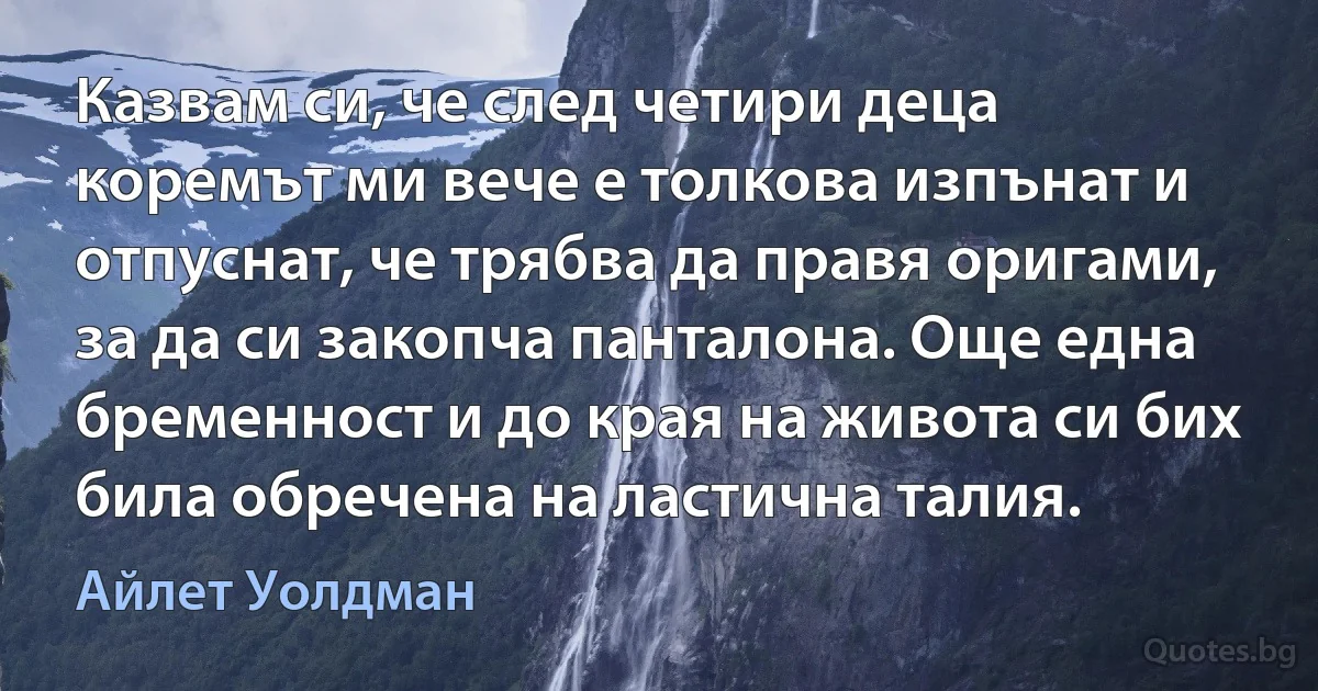 Казвам си, че след четири деца коремът ми вече е толкова изпънат и отпуснат, че трябва да правя оригами, за да си закопча панталона. Още една бременност и до края на живота си бих била обречена на ластична талия. (Айлет Уолдман)