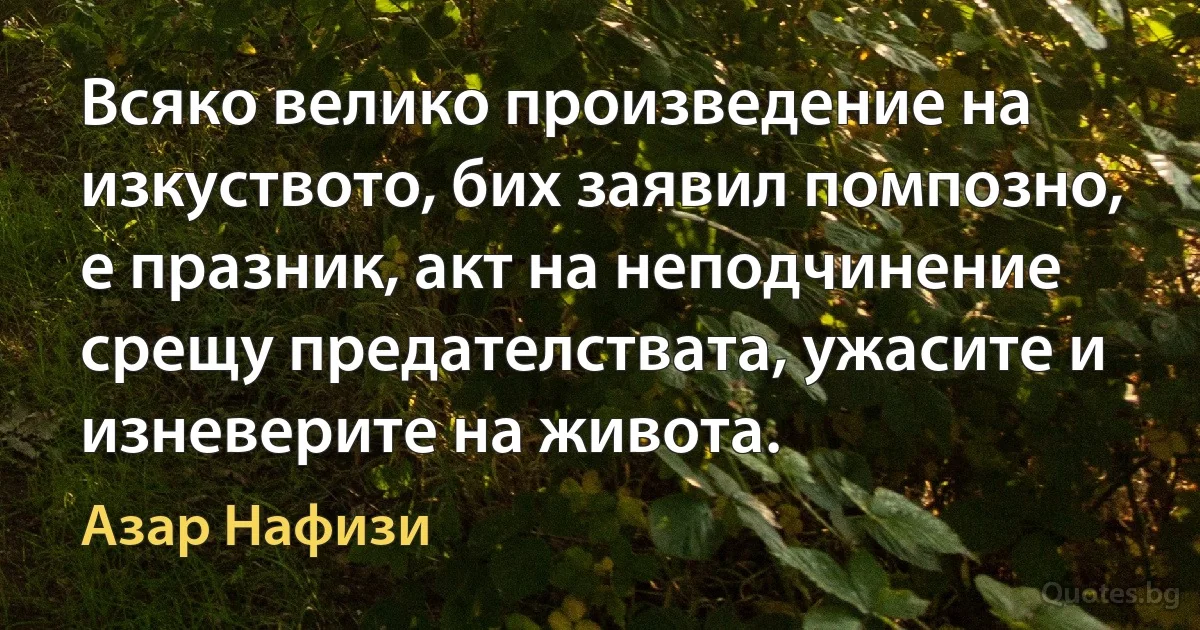 Всяко велико произведение на изкуството, бих заявил помпозно, е празник, акт на неподчинение срещу предателствата, ужасите и изневерите на живота. (Азар Нафизи)