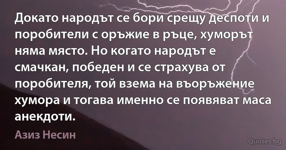 Докато народът се бори срещу деспоти и поробители с оръжие в ръце, хуморът няма място. Но когато народът е смачкан, победен и се страхува от поробителя, той взема на въоръжение хумора и тогава именно се появяват маса анекдоти. (Азиз Несин)