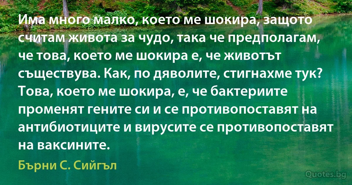 Има много малко, което ме шокира, защото считам живота за чудо, така че предполагам, че това, което ме шокира е, че животът съществува. Как, по дяволите, стигнахме тук? Това, което ме шокира, е, че бактериите променят гените си и се противопоставят на антибиотиците и вирусите се противопоставят на ваксините. (Бърни С. Сийгъл)