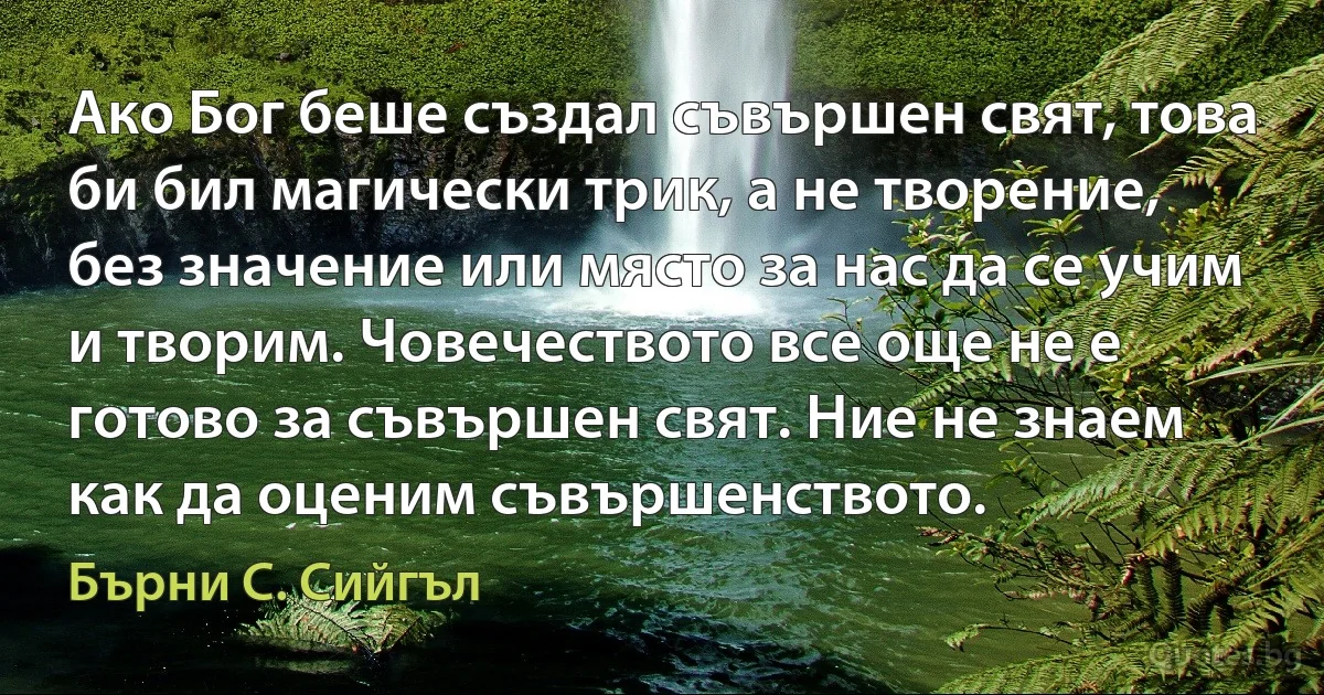 Ако Бог беше създал съвършен свят, това би бил магически трик, а не творение, без значение или място за нас да се учим и творим. Човечеството все още не е готово за съвършен свят. Ние не знаем как да оценим съвършенството. (Бърни С. Сийгъл)