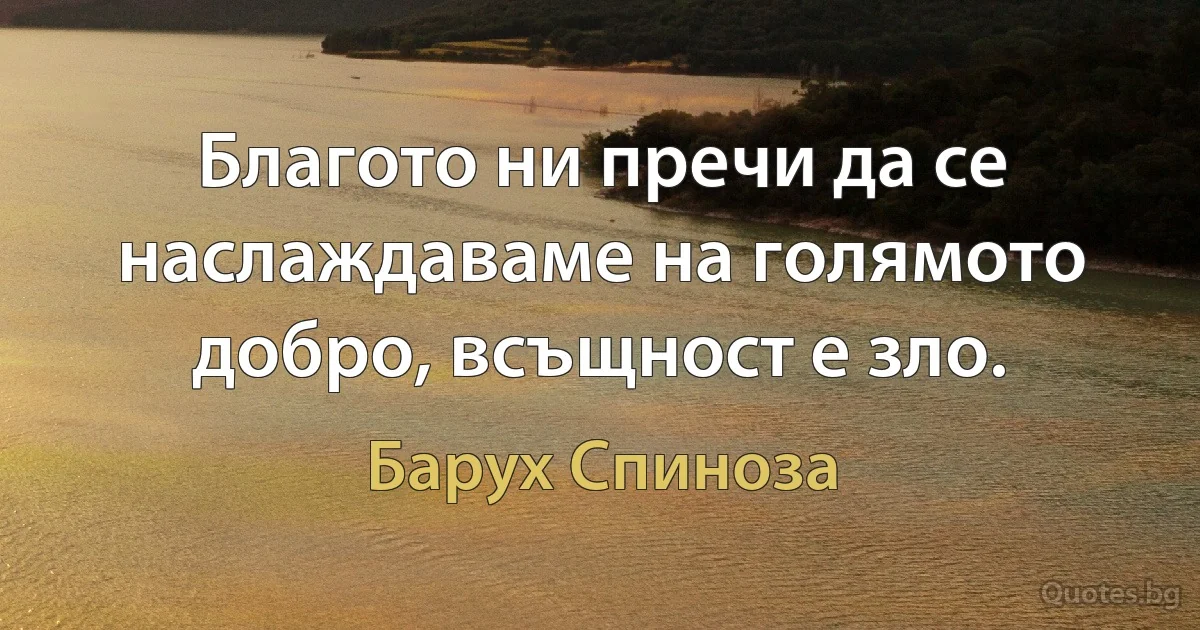 Благото ни пречи да се наслаждаваме на голямото добро, всъщност е зло. (Барух Спиноза)