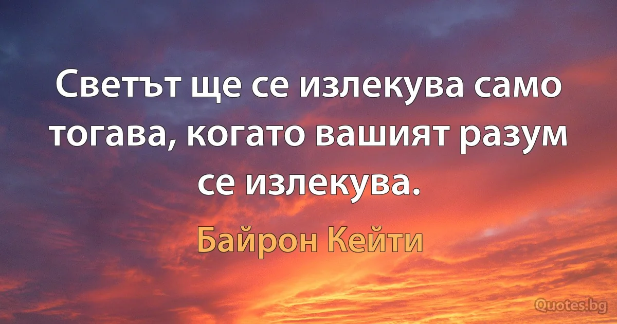 Светът ще се излекува само тогава, когато вашият разум се излекува. (Байрон Кейти)