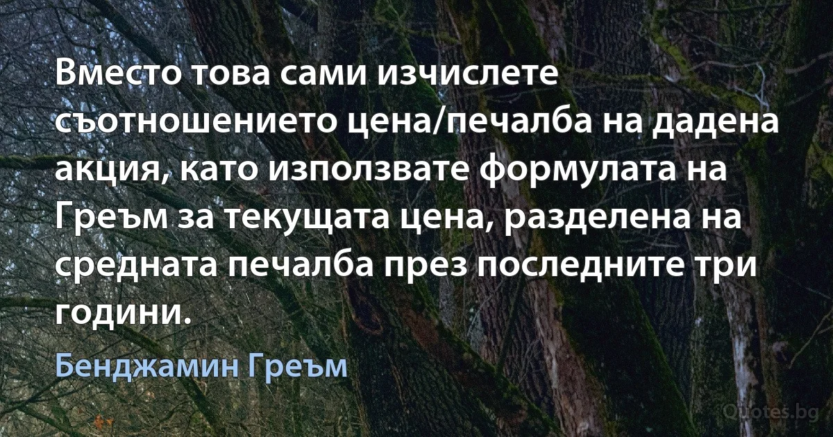 Вместо това сами изчислете съотношението цена/печалба на дадена акция, като използвате формулата на Греъм за текущата цена, разделена на средната печалба през последните три години. (Бенджамин Греъм)