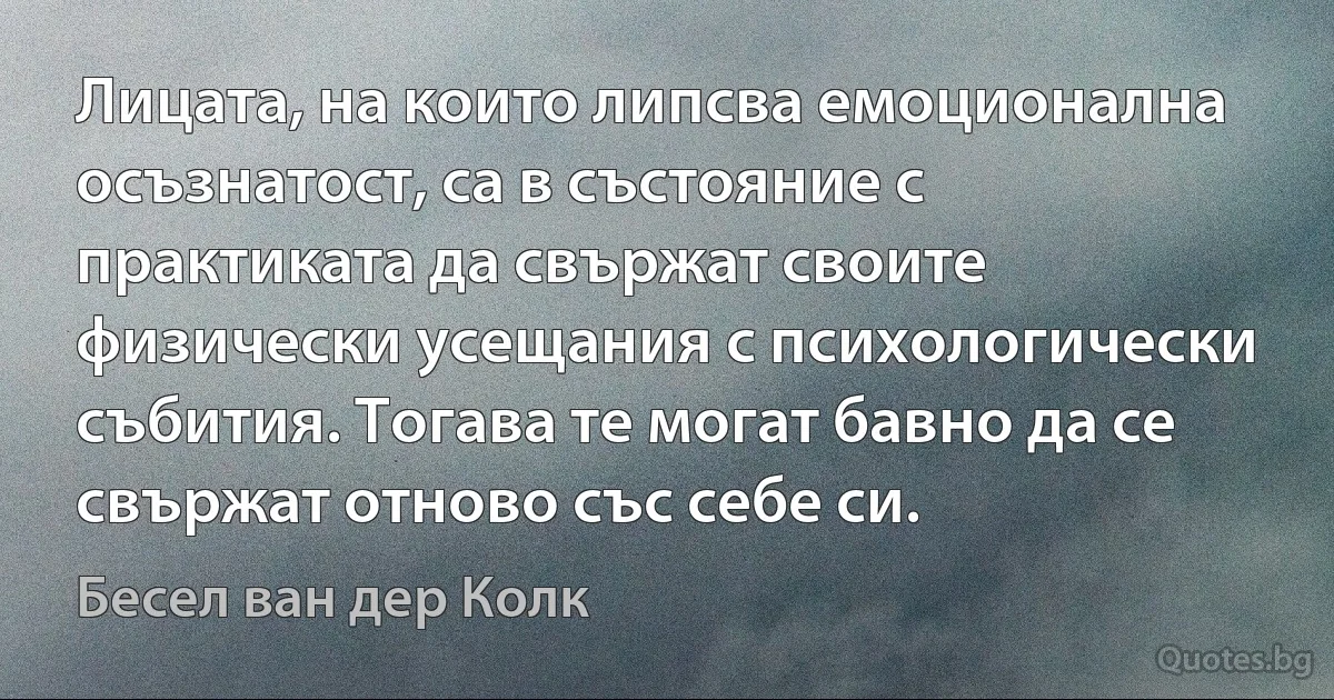 Лицата, на които липсва емоционална осъзнатост, са в състояние с практиката да свържат своите физически усещания с психологически събития. Тогава те могат бавно да се свържат отново със себе си. (Бесел ван дер Колк)