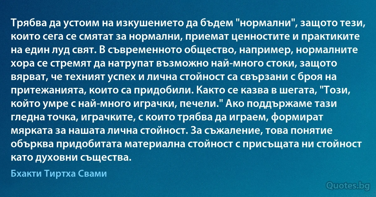 Трябва да устоим на изкушението да бъдем "нормални", защото тези, които сега се смятат за нормални, приемат ценностите и практиките на един луд свят. В съвременното общество, например, нормалните хора се стремят да натрупат възможно най-много стоки, защото вярват, че техният успех и лична стойност са свързани с броя на притежанията, които са придобили. Както се казва в шегата, "Този, който умре с най-много играчки, печели." Ако поддържаме тази гледна точка, играчките, с които трябва да играем, формират мярката за нашата лична стойност. За съжаление, това понятие обърква придобитата материална стойност с присъщата ни стойност като духовни същества. (Бхакти Тиртха Свами)