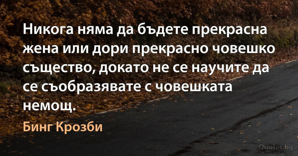 Никога няма да бъдете прекрасна жена или дори прекрасно човешко същество, докато не се научите да се съобразявате с човешката немощ. (Бинг Крозби)