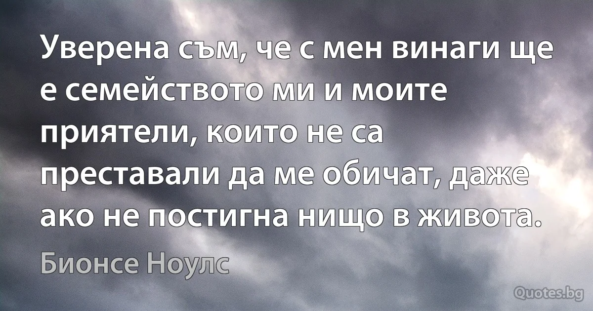 Уверена съм, че с мен винаги ще е семейството ми и моите приятели, които не са преставали да ме обичат, даже ако не постигна нищо в живота. (Бионсе Ноулс)