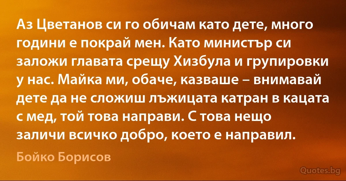 Аз Цветанов си го обичам като дете, много години е покрай мен. Като министър си заложи главата срещу Хизбула и групировки у нас. Майка ми, обаче, казваше – внимавай дете да не сложиш лъжицата катран в кацата с мед, той това направи. С това нещо заличи всичко добро, което е направил. (Бойко Борисов)