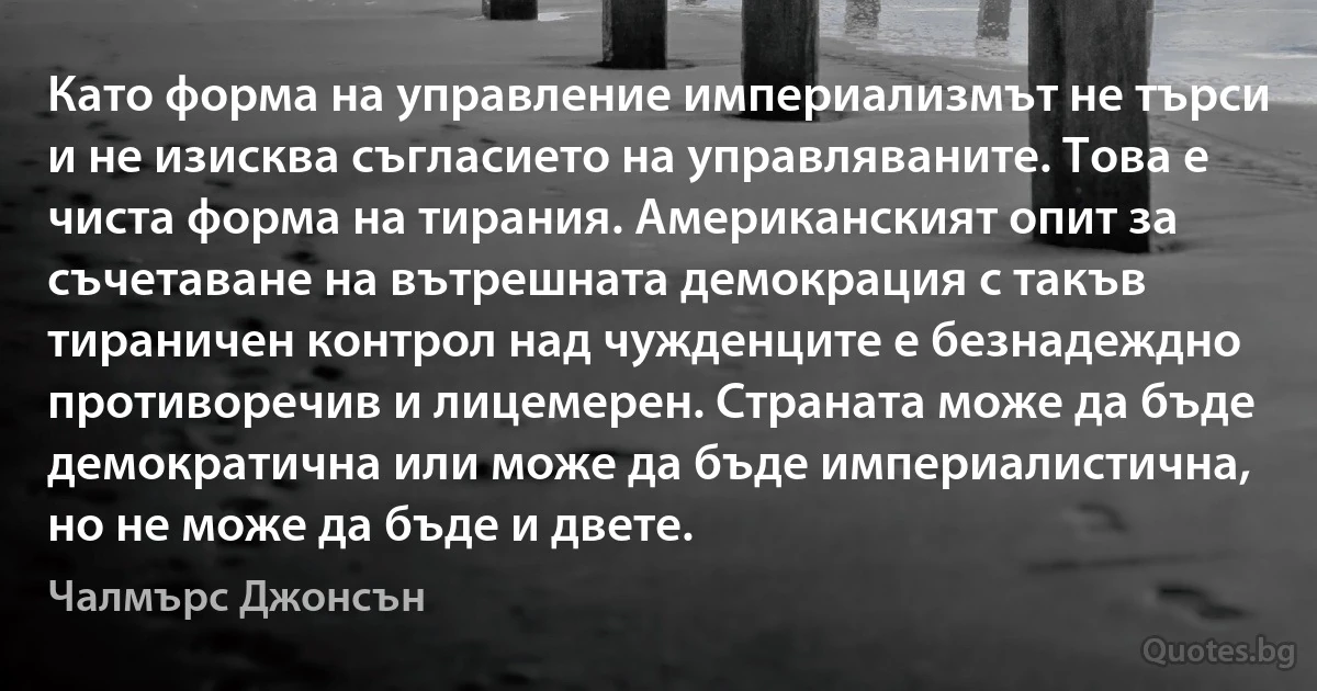 Като форма на управление империализмът не търси и не изисква съгласието на управляваните. Това е чиста форма на тирания. Американският опит за съчетаване на вътрешната демокрация с такъв тираничен контрол над чужденците е безнадеждно противоречив и лицемерен. Страната може да бъде демократична или може да бъде империалистична, но не може да бъде и двете. (Чалмърс Джонсън)