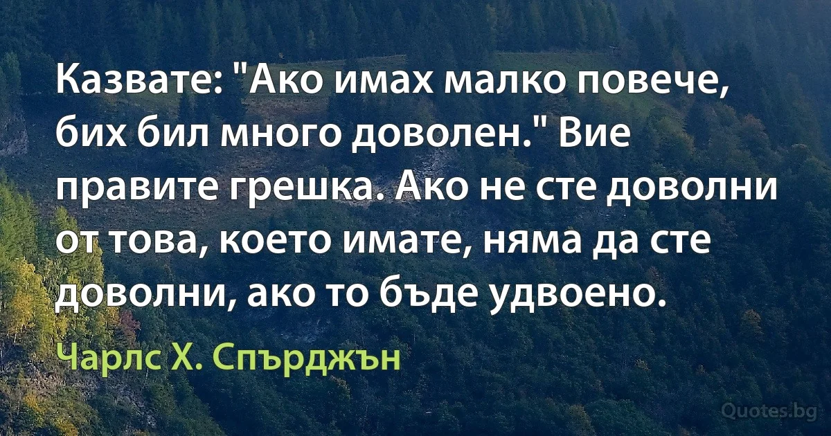 Казвате: "Ако имах малко повече, бих бил много доволен." Вие правите грешка. Ако не сте доволни от това, което имате, няма да сте доволни, ако то бъде удвоено. (Чарлс Х. Спърджън)